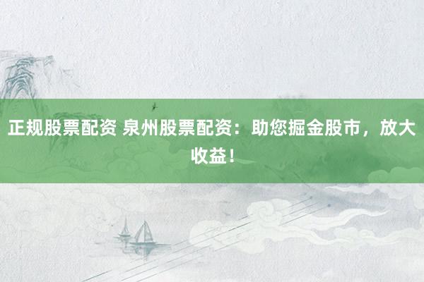 正规股票配资 泉州股票配资：助您掘金股市，放大收益！