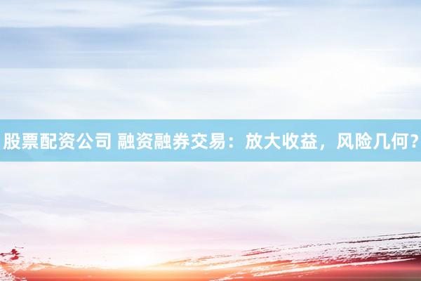 股票配资公司 融资融券交易：放大收益，风险几何？