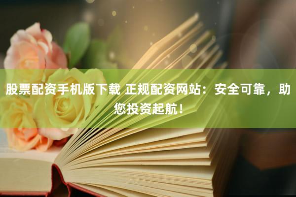 股票配资手机版下载 正规配资网站：安全可靠，助您投资起航！