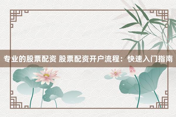 专业的股票配资 股票配资开户流程：快速入门指南