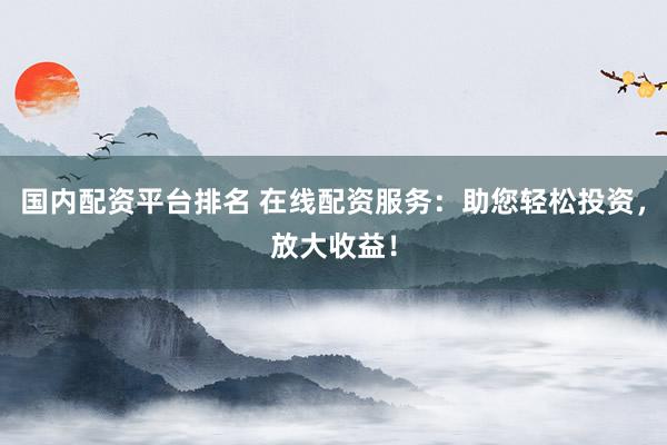 国内配资平台排名 在线配资服务：助您轻松投资，放大收益！