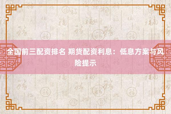 全国前三配资排名 期货配资利息：低息方案与风险提示