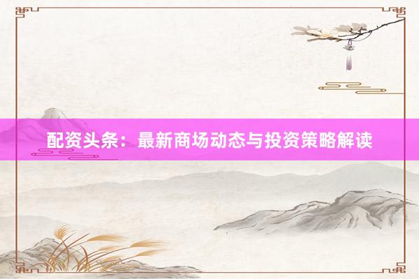 配资头条：最新商场动态与投资策略解读
