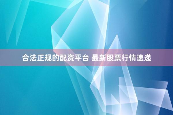 合法正规的配资平台 最新股票行情速递