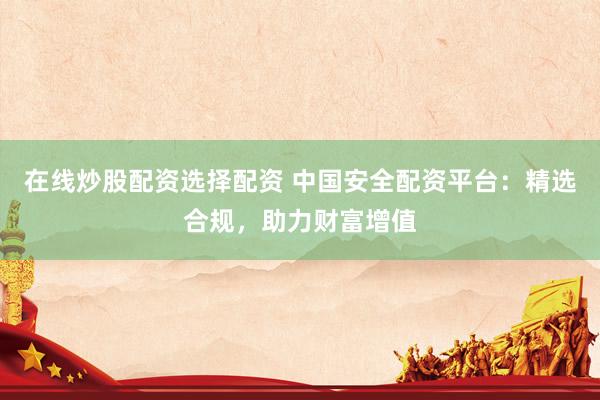 在线炒股配资选择配资 中国安全配资平台：精选合规，助力财富增值