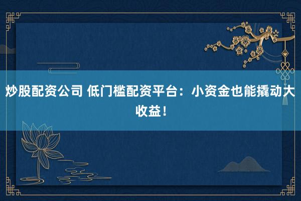 炒股配资公司 低门槛配资平台：小资金也能撬动大收益！