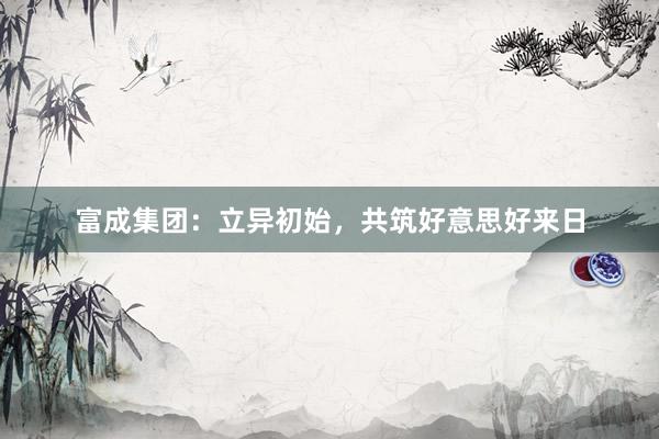 富成集团：立异初始，共筑好意思好来日