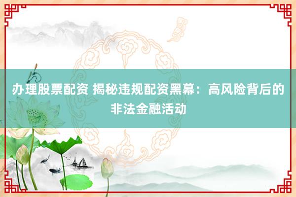 办理股票配资 揭秘违规配资黑幕：高风险背后的非法金融活动
