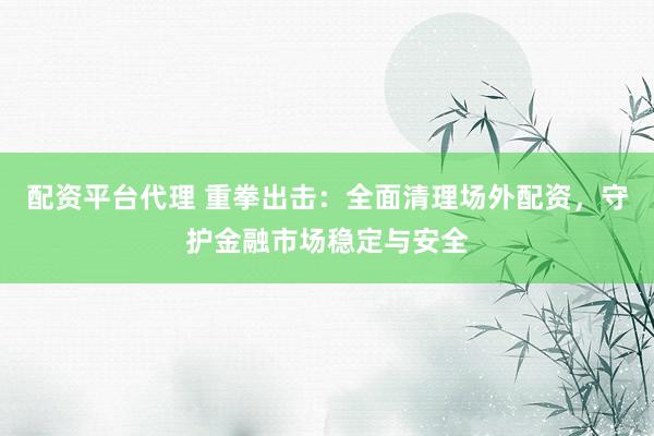 配资平台代理 重拳出击：全面清理场外配资，守护金融市场稳定与安全