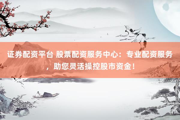 证券配资平台 股票配资服务中心：专业配资服务，助您灵活操控股市资金！