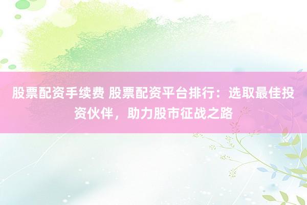 股票配资手续费 股票配资平台排行：选取最佳投资伙伴，助力股市征战之路