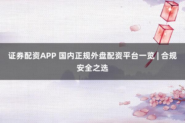 证券配资APP 国内正规外盘配资平台一览 | 合规安全之选