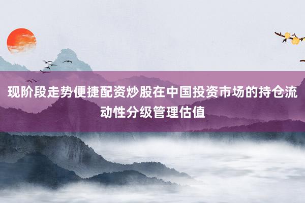 现阶段走势便捷配资炒股在中国投资市场的持仓流动性分级管理估值