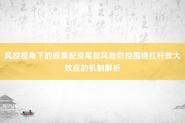 风控视角下的股票配资尾部风险防控围绕杠杆放大效应的机制解析