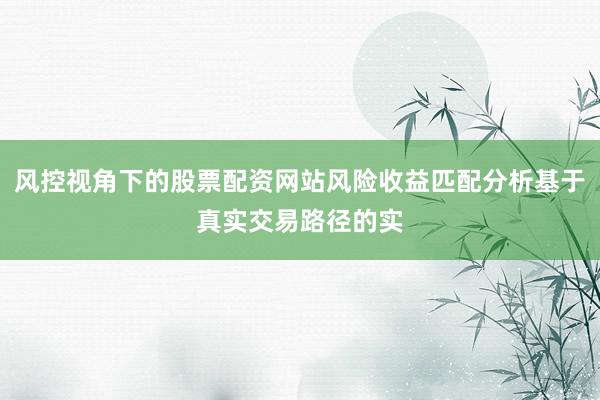 风控视角下的股票配资网站风险收益匹配分析基于真实交易路径的实