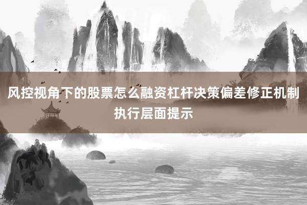 风控视角下的股票怎么融资杠杆决策偏差修正机制执行层面提示