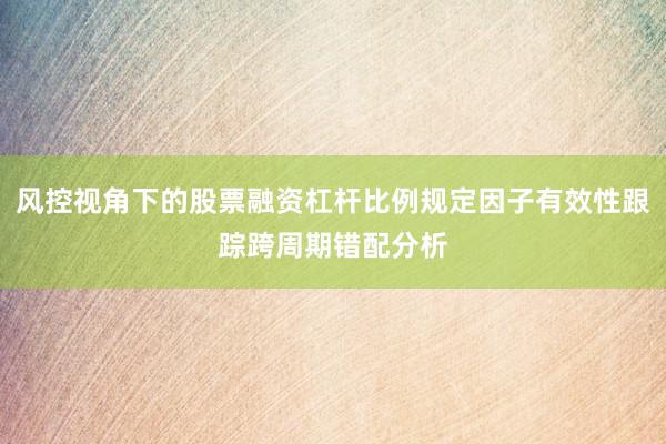 风控视角下的股票融资杠杆比例规定因子有效性跟踪跨周期错配分析