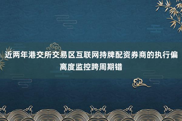 近两年港交所交易区互联网持牌配资券商的执行偏离度监控跨周期错