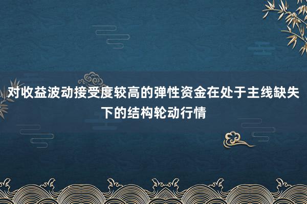对收益波动接受度较高的弹性资金在处于主线缺失下的结构轮动行情