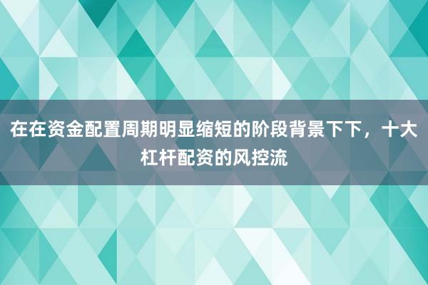 在在资金配置周期明显缩短的阶段背景下下，十大杠杆配资的风控流
